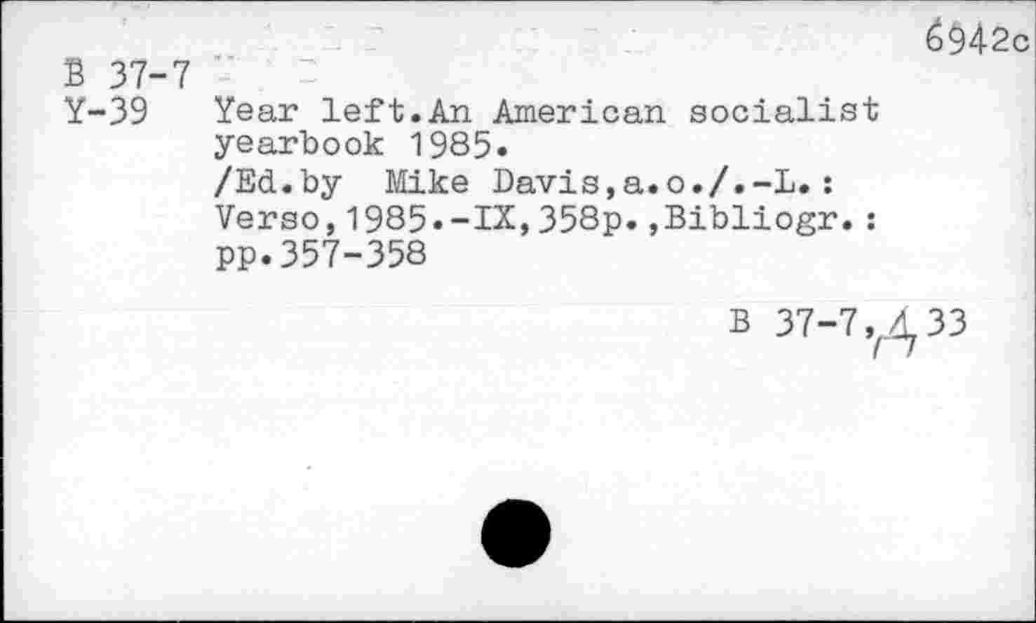 ﻿B 37-7
Y-39 Year left.An American socialist yearbook 1985»
/Ed.by Mike Davis,a.o./.-L.: Verso,1985«-IX,358p.,Bibliogr.: pp.357-358
6$42c
B 37-7,^33